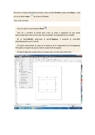 Para abrir un nuevo documento en blanco, abre el menú Archivo y selecciona Nuevo, o haz

clic en el botón nuevo    de la barra Estándar.

Para crear un óvalo:




    Haz clic sobre la herramienta Óvalo     .

    Haz clic y arrastra el mouse para crear un óvalo y asegúrate de que quede
  seleccionado (para ello verifica que tiene alrededor los manejadores de tamaño).

    En el menú Edición, selecciona la opción Duplicar, o presiona la tecla Ctrl.
  simultáneamente con la tecla D.

    El objeto seleccionado se copia en la memoria de la computadora (el Portapapeles).
  Allí queda a la espera de que se realice la operación de pegado.

    El objeto duplicado, queda sobre el original, pero corrido unos milímetros.
 