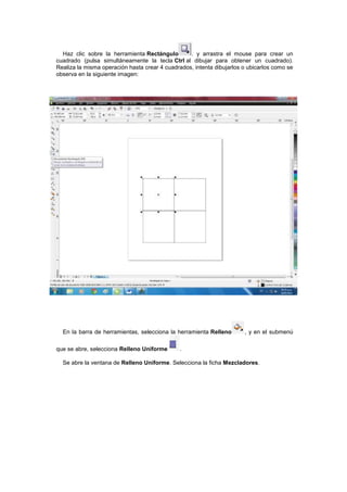 Haz clic sobre la herramienta Rectángulo        . y arrastra el mouse para crear un
cuadrado (pulsa simultáneamente la tecla Ctrl al dibujar para obtener un cuadrado).
Realiza la misma operación hasta crear 4 cuadrados, intenta dibujarlos o ubicarlos como se
observa en la siguiente imagen:




  En la barra de herramientas, selecciona la herramienta Relleno       , y en el submenú

que se abre, selecciona Relleno Uniforme       .

  Se abre la ventana de Relleno Uniforme. Selecciona la ficha Mezcladores.
 