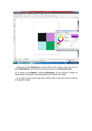 Selecciona el botón Opciones en la parte inferior de la ventana, luego haz clic en la
opción Mezcladores y en el submenú que se abre, haz clic en Armonías de color.

En el cuadro de lista Matices, selecciona Rectángulo, ya que tenemos 4 objetos en
nuestro dibujo y esta opción nos permite seleccionar 4 colores armoniosos.

  En la rueda, mueve el punto negro hasta ubicarlo sobre el color verde, como se observa
en la siguiente imagen:
 