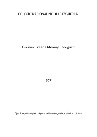 COLEGIO NACIONAL NICOLAS ESGUERRA.




      German Esteban Monroy Rodríguez.




                             807




Ejercicio pasó a paso. Aplicar relleno degradado de dos colores.
 