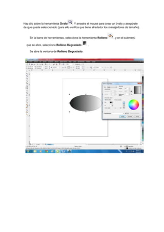Haz clic sobre la herramienta Óvalo    . Y arrastra el mouse para crear un óvalo y asegúrate
de que quede seleccionado (para ello verifica que tiene alrededor los manejadores de tamaño).


    En la barra de herramientas, selecciona la herramienta Relleno      , y en el submenú

  que se abre, selecciona Relleno Degradado        .

    Se abre la ventana de Relleno Degradado.
 
