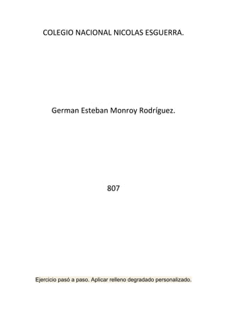 COLEGIO NACIONAL NICOLAS ESGUERRA.




      German Esteban Monroy Rodríguez.




                            807




Ejercicio pasó a paso. Aplicar relleno degradado personalizado.
 