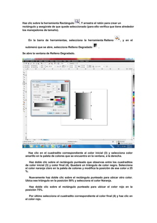 Haz clic sobre la herramienta Rectángulo    . Y arrastra el ratón para crear un
rectángulo y asegúrate de que quede seleccionado (para ello verifica que tiene alrededor
los manejadores de tamaño).


    En la barra de herramientas, selecciona la herramienta Relleno             , y en el

  submenú que se abre, selecciona Relleno Degradado           .

Se abre la ventana de Relleno Degradado.




    Haz clic en el cuadradito correspondiente al color inicial (3) y selecciona color
  amarillo en la paleta de colores que se encuentra en la ventana, a la derecha.

     Haz doble clic sobre el rectángulo punteado que observas entre los cuadraditos
  de color inicial (3) y color final (4). Quedará un triángulo de color negro. Selecciona
  el color naranja claro en la paleta de colores y modifica la posición de ese color a 25
  %.

    Nuevamente haz doble clic sobre el rectángulo punteado para ubicar otro color.
  Ubica ese triángulo en la posición 50% y selecciona el color Naranja.

    Haz doble clic sobre el rectángulo punteado para ubicar el color rojo en la
  posición 75%.

      Por último selecciona el cuadradito correspondiente al color final (4) y haz clic en
  el color rojo.
 