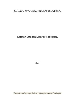 COLEGIO NACIONAL NICOLAS ESGUERRA.




    German Esteban Monroy Rodríguez.




                           807




Ejercicio pasó a paso. Aplicar relleno de textura PostScript.
 