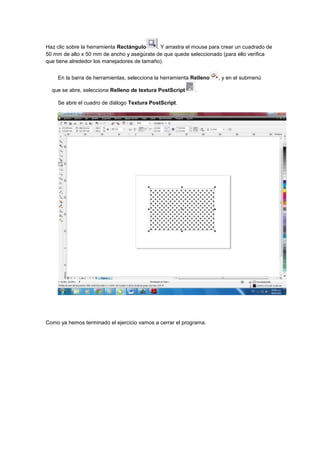 Haz clic sobre la herramienta Rectángulo    . Y arrastra el mouse para crear un cuadrado de
50 mm de alto x 50 mm de ancho y asegúrate de que quede seleccionado (para ello verifica
que tiene alrededor los manejadores de tamaño).


    En la barra de herramientas, selecciona la herramienta Relleno   , y en el submenú

  que se abre, selecciona Relleno de textura PostScript     .

    Se abre el cuadro de diálogo Textura PostScript.




Como ya hemos terminado el ejercicio vamos a cerrar el programa.
 