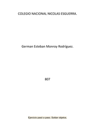 COLEGIO NACIONAL NICOLAS ESGUERRA.




  German Esteban Monroy Rodríguez.




                      807




      Ejercicio pasó a paso. Soldar objetos.
 