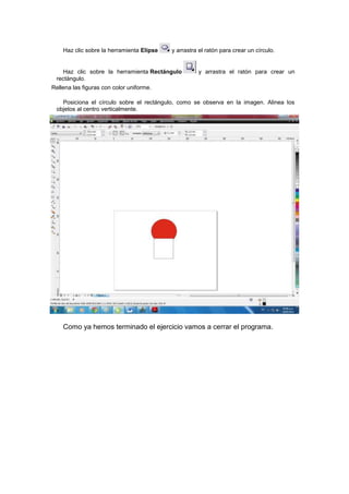 Haz clic sobre la herramienta Elipse   y arrastra el ratón para crear un círculo.


   Haz clic sobre la herramienta Rectángulo          y arrastra el ratón para crear un
 rectángulo.
Rellena las figuras con color uniforme.

   Posiciona el círculo sobre el rectángulo, como se observa en la imagen. Alinea los
 objetos al centro verticalmente.




    Como ya hemos terminado el ejercicio vamos a cerrar el programa.
 
