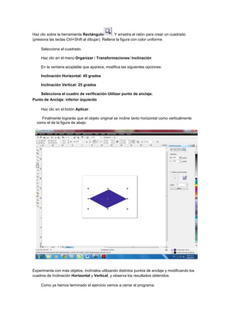 Haz clic sobre la herramienta Rectángulo           . Y arrastra el ratón para crear un cuadrado
(presiona las teclas Ctrl+Shift al dibujar). Rellena la figura con color uniforme.

     Selecciona el cuadrado.

     Haz clic en el menú Organizar / Transformaciones/ Inclinación

     En la ventana acoplable que aparece, modifica las siguientes opciones:

     Inclinación Horizontal: 45 grados

     Inclinación Vertical: 25 grados

     Selecciona el cuadro de verificación Utilizar punto de anclaje.
Punto de Anclaje: inferior izquierdo

     Haz clic en el botón Aplicar.

    Finalmente lograrás que el objeto original se incline tanto horizontal como verticalmente
  como el de la figura de abajo.




Experimenta con más objetos, inclínalos utilizando distintos puntos de anclaje y modificando los
cuadros de Inclinación Horizontal y Vertical, y observa los resultados obtenidos.

     Como ya hemos terminado el ejercicio vamos a cerrar el programa.
 