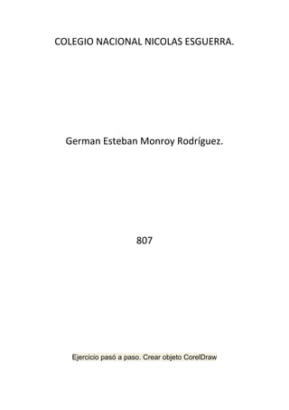 COLEGIO NACIONAL NICOLAS ESGUERRA.




  German Esteban Monroy Rodríguez.




                      807




   Ejercicio pasó a paso. Crear objeto CorelDraw
 
