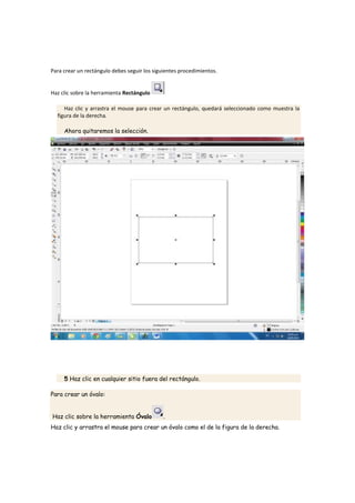 Para crear un rectángulo debes seguir los siguientes procedimientos.


Haz clic sobre la herramienta Rectángulo

     Haz clic y arrastra el mouse para crear un rectángulo, quedará seleccionado como muestra la
  figura de la derecha.

     Ahora quitaremos la selección.




     5 Haz clic en cualquier sitio fuera del rectángulo.

Para crear un óvalo:


Haz clic sobre la herramienta Óvalo           .
Haz clic y arrastra el mouse para crear un óvalo como el de la figura de la derecha.
 