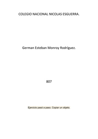COLEGIO NACIONAL NICOLAS ESGUERRA.




  German Esteban Monroy Rodríguez.




                      807




     Ejercicio pasó a paso. Copiar un objeto.
 
