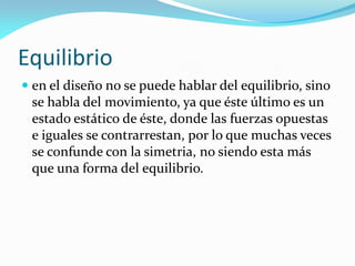 Equilibrio
 en el diseño no se puede hablar del equilibrio, sino
se habla del movimiento, ya que éste último es un
estado estático de éste, donde las fuerzas opuestas
e iguales se contrarrestan, por lo que muchas veces
se confunde con la simetria, no siendo esta más
que una forma del equilibrio.
 