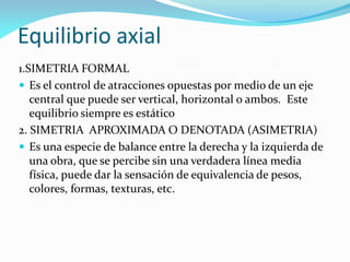 Equilibrio axial
1.SIMETRIA FORMAL
 Es el control de atracciones opuestas por medio de un eje
central que puede ser vertical, horizontal o ambos. Este
equilibrio siempre es estático
2. SIMETRIA APROXIMADA O DENOTADA (ASIMETRIA)
 Es una especie de balance entre la derecha y la izquierda de
una obra, que se percibe sin una verdadera línea media
física, puede dar la sensación de equivalencia de pesos,
colores, formas, texturas, etc.
 