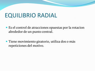  Es el control de atracciones opuestas por la rotacion
alrededor de un punto central.
 Tiene movimiento giratorio, utiliza dos o más
repeticiones del motivo.
EQUILIBRIO RADIAL
 