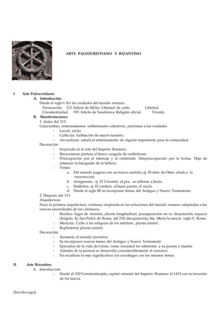 [Escriba aquí]
I Arte Paleocristiano.
A. Introducción.
Desde el siglo I. En las ciudades del mundo romano.
Persecución. 313. Edicto de Milán. Libertad de culto. Libertad.
Clandestinidad. 395. Edicto de Tesalónica. Religión oficial. Triunfo.
B. Manifestaciones.
1. Antes del 313.
Catacumbas, enterramientos subterráneos colectivos, próximos a las ciudades.
- Loculi: nicho
- Cubicula: habitación de mayor tamaño.
- Arcosolium: señala el enterramiento de alguien importante para la comunidad.
Decoración:
- Inspirada en el arte del Imperio Romano.
- Básicamente pintura al fresco cargada de simbolismo.
- Preocupación por el mensaje y el contenido. Despreocupación por la forma. Deja de
interesar la búsqueda de la belleza.
- Temas:
a. Del mundo pagano con un nuevo sentido, ej. El mito de Orfeo alude a la
resurrección.
b. Anagramas, ej. El Crismón, el pez, se refieren a Jesús.
c. Símbolos, ej. El cordero, el buen pastor, el ancla.
d. Desde el siglo III se incorporan temas del Antiguo y Nuevo Testamento.
2. Después del 313.
Arquitectura:
Nace la primera arquitectura cristiana, inspirada en las soluciones del mundo romano adaptadas a las
nuevas necesidades de los cristianos.
- Basílica: lugar de reunión, planta longitudinal, jerarquización en su disposición, espacio
dirigido. Ej. San Pedro de Roma, del 330,desaparecida, Sta. María la mayor, siglo V, Roma.
- Martyria: Culto a las reliquias de los mártires, planta central.
- Baptisterios planta central.
Decoración:
- Aumenta el sentido narrativo.
- Se incorporan nuevos temas del Antiguo y Nuevo Testamento
- Episodios de la vida de Cristo, como novedad los referentes a su pasión y muerte.
- Además de la pintura se desarrolla considerablemente el mosaico.
- En escultura lo más significativo: los sarcófagos con los mismos temas.
II. Arte Bizantino.
A. Introducción.
- Desde el 330 Constantinopla, capital oriental del Imperio Romano al 1453 con la invasión
de los turcos.
ARTE PALEOCRISTIANO Y BIZANTINO
 