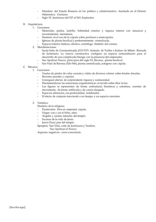 [Escriba aquí]
- Heredero del Estado Romano en los político y administrativo. Asentado en el Oriente
Helenístico. Cristiano.
- Siglo VI. Justiniano del 527 al 565. Esplendor.
B. Arquitectura.
1. Caracteres:
- Materiales, piedra, ladrillo. Sobriedad exterior y riqueza interior con mosaicos y
revestimientos marmóreos.
- Dominio en el uso de la cúpula sobre pechinas y semicúpulas.
- Iglesias de planta basilical y preferentemente centralizada.
- Espacio interior diáfano, elástico, centrífugo. Símbolo del cosmos.
2. Manifestaciones:
- Santa Sofía de Constantinopla (532-537) Antemio de Tralles e Isidoro de Mileto. Reinado
de Justiniano. La ciencia constructiva configura un espacio extraordinario para el
desarrollo de una complicada liturgia con la presencia del emperador.
- San Apolinar Nuevo, principios del siglo VI, Rávena, planta basilical.
- San Vital de Rávena (526-546), planta centralizada, octógono con cúpula.
C. Mosaico.
1. Caracteres:
- Teselas de piedra de color variado y vidrio de diversos colores sobre fondos dorados.
- Revisten paredes y cúpulas.
- Consiguen efectos de sorprendente riqueza y suntuosidad.
- Desmaterializan las estructuras arquitectónicas al incidir sobre ellos la luz.
- Las figuras se representan de forma antinatural, hieráticas y solemnes, carentes de
movimiento, de forma estilizada y da canon alargado.
- Espacios abstractos, sin profundidad, indefinidos.
- El efecto de conjunto trasciende a un tiempo y un espacio concretos.
2. Temática:
Dominio de la religiosa:
- Pantocrátor. Dios en majestad, cúpula.
- Virgen con y sin el Niño, altar.
- Ángeles y santos, laterales del templo.
- Escenas de la vida de Jesús.
- Juicio Final, pies del templo.
Ejemplos: San Vital, corte de Justiniano y Teodora.
San Apolinar el Nuevo.
Aspectos negativos: crisis iconoclasta.
 