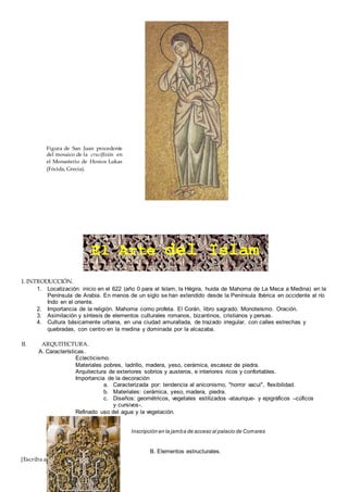 [Escriba aquí]
I. INTRODUCCIÓN.
1. Localización: inicio en el 622 (año 0 para el Islam, la Hégira, huida de Mahoma de La Meca a Medina) en la
Península de Arabia. En menos de un siglo se han extendido desde la Península Ibérica en occidente al río
Indo en el oriente.
2. Importancia de la religión. Mahoma como profeta. El Corán, libro sagrado. Monoteísmo. Oración.
3. Asimilación y síntesis de elementos culturales romanos, bizantinos, cristianos y persas.
4. Cultura básicamente urbana, en una ciudad amurallada, de trazado irregular, con calles estrechas y
quebradas, con centro en la medina y dominada por la alcazaba.
II. ARQUITECTURA.
A. Características.
Eclecticismo.
Materiales pobres, ladrillo, madera, yeso, cerámica, escasez de piedra.
Arquitectura de exteriores sobrios y austeros, e interiores ricos y confortables.
Importancia de la decoración
a. Caracterizada por: tendencia al aniconismo, "horror vacui", flexibilidad.
b. Materiales: cerámica, yeso, madera, piedra.
c. Diseños: geométricos, vegetales estilizados -ataurique- y epigráficos –cúficos
y cursivos-.
Refinado uso del agua y la vegetación.
Inscripción en la jamba de acceso al palacio de Comares
B. Elementos estructurales.
Figura de San Juan procedente
del mosaico de la crucifixión en
el Monasterio de Hosios Lukas
(Fócida, Grecia).
El Arte del Islam
 