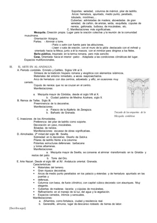 [Escriba aquí]
Soportes: variedad, columna de mármol, pilar de ladrillo.
Arcos: herradura, apuntado, medio punto, peraltado,
lobulado, mixtilíneo,...
Cubiertas: adinteladas de madera; abovedadas de gran
variedad, de cañón, de aristas, vaída, esquifada, cúpulas de
nervios, gallonada, bulbosa, de mocárabes, etc.
C. Manifestaciones más significativas.
Mezquita. Creación propia. Lugar para la oración colectiva y la reunión de la comunidad
musulmana.
Orientación litúrgica.
Partes: - Alminar o torre.
- Patío o sahn con fuente para las abluciones.
- Liwan o sala de oración, con el muro de la qibla .destacado con el mihrab y
orientado hacia la Meca; junto a él la maxura, con el mimbar para dirigirse a los fíeles.
Baño público. Inspirado en la terma romana, pero más sencillo
Casa. Orientada hacia el interior -patio- . Adaptada a las condiciones climáticas del lugar.
Espacios multifuncionales.
III. EL ARTE EN AL-ANDALUS.
A. Periodo cordobés. Emirato y Califato. Siglos VIII al X.
Síntesis de la tradición hispano romana y visigótica con elementos islámicos.
Materiales del entorno inmediato, a veces reaprovechados.
Arco de herradura con dos centros, adovelado y alfiz, en ocasiones muy
cerrado.
Cúpula de nervios que no se cruzan en el centro.
Manifestaciones:
a. Mezquita mayor de Córdoba, desde el siglo VIII al X.
b. Ciudad palatina de Medina Azahara, siglo X.
B. Reinos de Taifas. Siglo XI.
Preeminencia de lo decorativo.
Manifestaciones:
a. Palacio de la Aljafería de Zaragoza.
b. Bañuelo de Granada.
C. Invasiones de los Almorávides.
Preferencia del pilar de ladrillo como soporte.
Decoración en yeso, mocárabes.
Bóvedas de nervios.
Manifestaciones: escasez de obras significativas.
D. Almohades. 2ª mitad del siglo XII. Sevilla.
Sobriedad en lo decorativo. Diseño de Sebka.
Pilares de ladrillo frente a la columna.
Potentes estructuras defensivas: barbacana
y torres albarranas.
Manifestaciones:
a. Mezquita mayor de Sevilla, se conserva el alminar -transformado en la Giralda- y
restos del patio
b. Torre del Oro.
E. Arte Nazari. Desde el siglo XIII al XV. Andalucía oriental. Granada.
Características:
 Materiales del terreno.
 Gran riqueza decorativa.
 Arcos de medio punto peraltados en los palacio y viviendas y de herradura apuntado en las
puertas y
 defensas.
 Columna con basa, de fuste cilindrico, con capitel cúbico decorado con atauriques. Muy
elegante.
 Cubiertas de maderas -lacería- y cúpulas de mocárabes.
 Refinamiento en el manejo de la luz, del agua y la vegetación.
 Espacios cerrados, íntimos y sensuales.
Manifestaciones:
a. Alhambra, como fortaleza, ciudad y residencia real.
b. Generalife, almunia, lugar de descanso rodeado de tierras de labor.
Trazado de las arquerías de la
Mezquita cordobesa
 