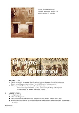 [Escriba aquí]
I. INTRODUCCIÓN.
• ¿Dónde y cuándo?: Europa Occidental -países cristianos-.Desde el año 1000 al 1150 aprox.
• Europa feudal: fragmentación política y territorial,la guerra como constante.
• Elementos unificadores y difusores de la cultura y el arte:
los caminos de peregrinación a Roma, Tierra Santa y Santiagode Compostela .
la movilidad de las órdenes monásticas -Cluny-.
II. ARQUITECTURA.
• Religiosa y civil.
• Arco de medio punto.
• Abovedamiento completo del edificio, bóvedas de cañón, aristas,cuartoy media esfera.
• Contrarresto:contrafuertes adosados en el exterior;pilares cruciformes en el interior; arcos fajones y
formeros.
Fachada de Comares hacia 1865.
Fotografía de J. Laurent anterior a las
tareas de restauración posteriores
El Arte
Románico
 