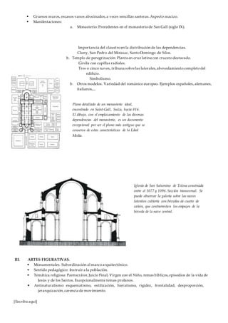 [Escriba aquí]
• Gruesos muros, escasos vanos abocinados,a veces sencillas saeteras.Aspecto macizo.
• Manifestaciones:
a. Monasterio: Precedentes en el monasteriode San Gall (siglo IX).
Importancia del claustroen la distribución de las dependencias.
Cluny, San Pedro del Moissac, SantoDomingo de Silos.
b. Templo de peregrinación: Planta en cruz latina con crucerodestacado.
Giróla con capillas radiales.
Tres o cinco naves, tribuna sobrelas laterales,abovedamientocompletodel
edificio.
Simbolismo.
b. Otros modelos. Variedad del románico europeo. Ejemplos españoles, alemanes,
italianos,...
III. ARTES FIGURATIVAS.
• Monumentales. Subordinación al marcoarquitectónico.
• Sentido pedagógico: Instruir a la población.
• Temática religiosa: Pantocrátor,Juicio Final, Virgen con el Niño, temas bíblicos,episodios de la vida de
Jesús y de los Santos. Excepcionalmente temas profanos.
• Antinaturalismo: esquematismo, estilización, hieratismo, rigidez, frontalidad, desproporción,
jerarquización,carencia de movimiento.
Plano detallado de un monasterio ideal,
encontrado en Saint-Gall, Suiza, hacia 814.
El dibujo, con el emplazamiento de las diversas
dependencias del monasterio, es un documento
excepcional por ser el plano más antiguo que se
conserva de estas características de la Edad
Media.
Iglesia de San Saturnino de Tolosa construida
entre el 1077 y 1096. Sección transversal. Se
puede observar la galería sobre las naves
laterales cubierta con bóvedas de cuarto de
cañón, que contrarrestan los empujes de la
bóveda de la nave central.
 