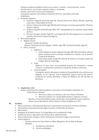 [Escriba aquí]
Fachada occidental, equilibrio entre la nave central –rosetón- y naves laterales –torres-.
Alzado interior, tres niveles: arquería, triforio y ventanales.
Sistema constructivo: estructura baldaquino.
Concepción espacial: verticalidad, tratamiento de la luz –penumbra coloreada.
Simbolismo.
2. Evolución temporal.
 Preclásico. Segunda mitad del siglo XII. Alzado interior con tribuna. Bóveda sexpartita.
Laón, Sens y Notre Dame de París.
 Clásico. Primera mitad del siglo XIII. Bóveda barlonga.Caracteres apartadoB.1. Chartres,
Amiens y Reims.
 Radiante.Segunda mitad del siglo XIII y XIV. Complejidad en los rosetones. Santa Capilla
de París.
 Barroco, flamígero, florido. Siglo XV y principios del XVI. Barroquismoen lo ornamental,
sencillez estructural. Catedral de Segovia.
3. Diversidad regional.
 Modelo francés:
- Alemania. Catedral de Colonia.
- España. Catedrales de León, Burgos y Toledo, siglo XIII. Catedral de Sevilla, siglo XV.
 Otras variantes:
a. Inglaterra.
1. Gótico temprano,desde mediados del siglo XIII. Horizontalidad, cabecera
plana, ventana maestra, fachada occidental sin relación con el interior.
Catedral de Salisbury.
2. Gótico final, desde el siglo XIV. Bóveda de abanico,arcotudor.Capilla del
Colegio Real de Cambridge.
b. Italia.
Edificios no muy altos, horizontalidad, ausencia de arbotantes y escasas
vidrieras, revestimentos marmóreos. Catedrales de Siena y Florencia.
c. Levante español.
Concepción unitaria del espacio, tendencia a la igualdad de altura delas naves,
delgadez en los soportes, mayor diafanidad, aspecto macizo del exterior.
Catedrales de Gerona, Barcelona y Palma de Mallorca, Sta. Mª del Mar en
Barcelona.
4. Arquitectura civil:
Lonjas, ayuntamientos, palacios públicos, atarazanas, universidades, hospitales, etc....
- Italia: Palacio comunal.
 Estructura cúbica con almenas y alta torre. Siena y Florencia.
 Estructura abierta a la ciudad. Refinamiento y elegancia. Venecia.
- Flandes y el Levante español: Lonjas comerciales, funcionalidad, carácter utilitario.
Brujas, Ypres, Barcelona (s. XIV), Valencia y Palma de Mallorca (s. XV).
III. Escultura.
 Mayor autonomía,. Liberalización del marco arquitectónico. Grupo de la Visitación de Reims.
 Naturalismo y humanización de la figura humana. Le Beau Dieu de Amiens.
 Movimiento.
 Búsqueda de la belleza formal. La Virgen Blanca de la catedral de Toledo.
 Sentido narrativo y descriptivo. Juicio Final de la catedral de León.
 Temas dominantes: Antiguo y Nuevo Testamento, Vida de la Virgen y de los Santos.
 Nuevos géneros:
- Escultura funeraria: Claus Sluter en Dijon, (Borgoña) y Gil de Siloe en Burgos.
- Retablos:
a. Escultóricos y pictóricos.
b. Carácter pedagógico.
 