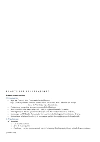 [Escriba aquí]
E L A R T E D E L R E N A C I M I E N T O
El Renacimiento italiano
I. Introducción.
o Siglo XV. Quattrocento. Ciudades italianas. Florencia.
Siglo XVI. Cinquecento: Primeros 20 años aprox. Clasicismo. Roma. Difusión por Europa.
Desde el 2º tercio del siglo. Manierismo.
o Pensamiento humanista. Antropocentrismo. Individualismo.
o Nueva consideración social del artista. Libertad. Aportación teórica: tratados.
o Reinterpretación del arte greco latino. Recuperación del vocabulario clásico. Vitrubio,
o Mecenazgo: los Médici, los Farnesio, los Sforza, el papado. Gusto por el coleccionismo de arte.
o Búsqueda de la belleza. Interés por la naturaleza. Medida. Proporción, simetría. Luca Pacioli.
II. Arquitectura.
A. Caracteres.
o Los órdenes clásicos.
o Arco de medio punto.
o Cuadrado y círculo, formas geométricas perfectas en el diseño arquitectónico. Módulo de proporciones.
 