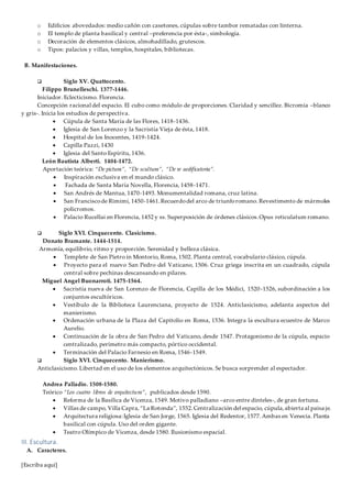[Escriba aquí]
o Edificios abovedados: medio cañón con casetones, cúpulas sobre tambor rematadas con linterna.
o El templo de planta basilical y central –preferencia por ésta-, simbología.
o Decoración de elementos clásicos, almohadillado, grutescos.
o Tipos: palacios y villas, templos, hospitales, bibliotecas.
B. Manifestaciones.
 Siglo XV. Quattocento.
Filippo Brunelleschi. 1377-1446.
Iniciador. Eclecticismo. Florencia.
Concepción racional del espacio. El cubo como módulo de proporciones. Claridad y sencillez. Bicromía –blanco
y gris-. Inicia los estudios de perspectiva.
 Cúpula de Santa María de las Flores, 1418-1436.
 Iglesia de San Lorenzo y la Sacristía Vieja de ésta, 1418.
 Hospital de los Inocentes, 1419-1424.
 Capilla Pazzi, 1430
 Iglesia del Santo Espíritu, 1436.
León Bautista Alberti. 1404-1472.
Aportación teórica: “De pictura”, “De scultura”, “De re aedificatoria”.
 Inspiración exclusiva en el mundo clásico.
 Fachada de Santa María Novella, Florencia, 1458-1471.
 San Andrés de Mantua, 1470-1493. Monumentalidad romana, cruz latina.
 San Franciscode Rimimi, 1450-1461.Recuerdodel arco de triunforomano. Revestimento de mármoles
policromos.
 Palacio Rucellai en Florencia, 1452 y ss. Superposición de órdenes clásicos.Opus reticulatum romano.
 Siglo XVI. Cinquecento. Clasicismo.
Donato Bramante. 1444-1514.
Armonía, equilibrio, ritmo y proporción. Serenidad y belleza clásica.
 Templete de San Pietro in Montorio, Roma, 1502. Planta central, vocabulario clásico, cúpula.
 Proyecto para el nuevo San Pedro del Vaticano, 1506. Cruz griega inscrita en un cuadrado, cúpula
central sobre pechinas descansando en pilares.
Miguel Angel Buonarroti. 1475-1564.
 Sacristía nueva de San Lorenzo de Florencia, Capilla de los Médici, 1520-1526, subordinación a los
conjuntos escultóricos.
 Vestíbulo de la Biblioteca Laurenciana, proyecto de 1524. Anticlasicismo, adelanta aspectos del
manierismo.
 Ordenación urbana de la Plaza del Capitolio en Roma, 1536. Integra la escultura ecuestre de Marco
Aurelio.
 Continuación de la obra de San Pedro del Vaticano, desde 1547. Protagonismo de la cúpula, espacio
centralizado, perímetro más compacto, pórtico occidental.
 Terminación del Palacio Farnesio en Roma, 1546-1549.
 Siglo XVI. Cinquecento. Manierismo.
Anticlasicismo. Libertad en el uso de los elementos arquitectónicos. Se busca sorprender al espectador.
Andrea Palladio. 1508-1580.
Teórico “Los cuatro libros de arquitectura”, publicados desde 1590.
 Reforma de la Basílica de Vicenza, 1549. Motivo palladiano –arco entre dinteles-, de gran fortuna.
 Villas de campo, Villa Capra,“La Rotonda”, 1552.Centralización del espacio, cúpula,abierta al paisa je.
 Arquitectura religiosa:Iglesia de San Jorge, 1565. Iglesia del Redentor, 1577.Ambas en Venecia. Planta
basilical con cúpula. Uso del orden gigante.
 Teatro Olímpico de Vicenza, desde 1580. Ilusionismo espacial.
III. Escultura.
A. Caracteres.
 
