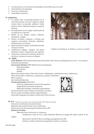 [Escriba aquí]
 Arte persuasivo y convincente, más dirigido a los sentidos que a la razón.
 Acercamiento a la naturaleza.
 Línea curva dominante.
 Teatralidad y efectismo.
II- Arquitectura.
 La ciudad como el principal escenario de la
actividad artística. Se busca regular el plano
urbano frente al desorden medieval. Calles
anchas y rectas. Destacan las plazas y espacios
abiertos.
 Incumplimiento de las reglas tradicionales de
la arquitectura. Capricho.
 Mezcla de los órdenes clásicos. Columna
salomónica , estípite.
 Plantas -ovaladas y elípticas- y alzados que
sugieren movimiento. Fachadas onduladas,
entablamentos curvilíneos.
 Importancia dela cúpula y la fachada orientada
al espacio urbano.
 Arquitectura religiosa –templos- con planta
basilical y central-.Arquitectura civil –palacios-
 Urbanismo: a destacar las reformas de Sixto V
en Roma y las plazas mayores en España.
A.- Italia.
Carlo Maderno (1556-1629) Continuación de San Pedro del Vaticano: prolongación de la nave –cruz latina- y
la fachada monumental.
Juan Lorenzo Bernini (1598-1680) Al servicio del papado.
Monumentalidad.
Teatralidad.
Síntesis.
Decoración interior de San Pedro del Vaticano –Baldaquino- símbolo de la nueva arquitectura.
Plaza de San Pedro. Columnata , arquitectura, escultura. Simbolismo.
Efecto sorpresa.
San Andrés del Quirinal.
Francisco Borromini (1599-1667)
Afirma la independencia artística del arquitecto.
Originalidad en el diseño de plantas.
Materiales humildes, resultados sorprendentes.
San Carlos de las Cuatro Fuentes, movimiento curvilíneo.
San Ivo, planta estrellada, cúpula, original linterna.
Santa Inés, Integrada en el espacio urbano de la Plaza Navona.
B.- Francia.
Clasicismo, solemnidad, monumentalidad.
Riquísima decoración interior, lujo y ostentación.
El arte al servicio de la monarquía absoluta de Luis XIV.
Palacio de Versalles.
Diferentes fases constructivas. A destacar:
Arquitectura, Louis Le Vau y Jules Hardouin Mansart, la imagen del poder, Galería de los
espejos.
Decoración, Charles Le Brun, mitología, protagonista Luis XIV.
Jardines, Le Nôtre, dominio de la geometría, fuentes y escultura.
Vestíbulo de la Residencia de Würburg con frescos de Tiépolo
Borromini: San Carlos de las cuatro fuentes.1638-1641. Planta de la Iglesia
 