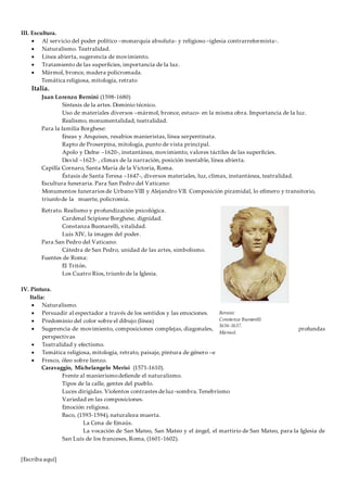 [Escriba aquí]
III. Escultura.
 Al servicio del poder político –monarquía absoluta- y religioso –iglesia contrarreformista-.
 Naturalismo. Teatralidad.
 Línea abierta, sugerencia de movimiento.
 Tratamiento de las superficies, importancia de la luz.
 Mármol, bronce, madera policromada.
Temática religiosa, mitología, retrato
Italia.
Juan Lorenzo Bernini (1598-1680)
Síntesis de la artes. Dominio técnico.
Uso de materiales diversos –mármol, bronce, estuco- en la misma obra. Importancia de la luz.
Realismo, monumentalidad, teatralidad.
Para la familia Borghese:
Eneas y Anquises, resabios manieristas, línea serpentinata.
Rapto de Proserpina, mitología, punto de vista principal.
Apolo y Dafne –1620-, instantánea, movimiento, valores táctiles de las superficies.
David –1623- , climax de la narración, posición inestable, línea abierta.
Capilla Cornaro, Santa María de la Victoria, Roma.
Éxtasis de Santa Teresa –1647-, diversos materiales, luz, climax, instantánea, teatralidad.
Escultura funeraria. Para San Pedro del Vaticano:
Monumentos funerarios de UrbanoVIII y Alejandro VII. Composición piramidal, lo efímero y transitorio,
triunfode la muerte, policromía.
Retrato. Realismo y profundización psicológica.
Cardenal Scipione Borghese, dignidad.
Constanza Buonarelli, vitalidad.
Luis XIV, la imagen del poder.
Para San Pedro del Vaticano:
Cátedra de San Pedro, unidad de las artes, simbolismo.
Fuentes de Roma:
El Tritón.
Los Cuatro Ríos, triunfo de la Iglesia.
IV. Pintura.
Italia:
 Naturalismo.
 Persuadir al espectador a través de los sentidos y las emociones.
 Predominio del color sobre el dibujo (línea)
 Sugerencia de movimiento, composiciones complejas, diagonales, violentos escorzos, línea curva, profundas
perspectivas
 Teatralidad y efectismo.
 Temática religiosa, mitología, retrato, paisaje, pintura de género –escenas de la vida cotidiana-
 Fresco, óleo sobre lienzo.
Caravaggio, Michelangelo Merisi (1571-1610).
Frente al manierismodefiende el naturalismo.
Tipos de la calle, gentes del pueblo.
Luces dirigidas. Violentos contrastes deluz-sombra.Tenebrismo
Variedad en las composiciones.
Emoción religiosa.
Baco, (1593-1594), naturaleza muerta.
La Cena de Emaús.
La vocación de San Mateo, San Mateo y el ángel, el martirio de San Mateo, para la Iglesia de
San Luis de los franceses, Roma, (1601-1602).
Bernini:
Constanza Buonarelli
1636-1637.
Mármol.
 