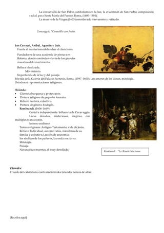 [Escriba aquí]
La conversión de San Pablo, simbolismo en la luz, la crucifixión de San Pedro, composición
radial, para Santa María del Popolo, Roma, (1600-1601).
La muerte de la Virgen (1605) considerado irreverente y retirado.
Los Carracci, Aníbal, Agustín y Luis.
Frente al manierismodefienden el clasicismo.
Fundadores de una academia de pintura en
Bolonia, donde continúan el artede los grandes
maestros del renacimiento.
Belleza idealizada.
Movimiento.
Importancia de la luz y del paisaje.
Bóveda de la Galería del Palacio Farnesio, Roma, (1597-1600). Los amores de los dioses, mitología.
Ortodoxas representaciones religiosas.
Holanda:
 Clientela burguesa y protestante.
 Pintura religiosa de pequeño formato.
 Retrato realista, colectivo.
 Pintura de género, bodegón.
Rembrandt. (1606-1669)
Genial e independiente. Influencia de Caravaggio.
Luces doradas, misteriosas, mágicas, con
múltiples transiciones.
Intenso realismo
Temas religiosos: Antiguo Testamento, vida de Jesús.
Retrato: Individual, autorretratos, miembros de su
familia y colectivo, Lección de anatomía,
los síndicos de los pañeros, la ronda nocturna.
Mitología.
Paisaje.
Naturalezas muertas, el buey desollado.
Flandes:
Triunfo del catolicismocontrarreformista.Grandes lienzos de altar.
Caravaggio, “Canastillo con frutas.
Rembrandt. “La Ronda Nocturna
 