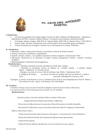 [Escriba aquí]
I. Introducción.-
 Localización geográfica del Antiguo Egipto: Noreste de África. Ribereño del Mediterráneo. Importancia
determinante del Nilo –columna vertebral del país- y el desierto como elemento aislante del exterior.
 Cronología: Imperio Antiguo, 2686-2181 aC. Imperio Medio, 2040-1786 aC. Imperio Nuevo, 1552-1069 a C.
 Faraón: poder absoluto. Considerado como una divinidad. Clase sacerdotal: grupo privilegiado.
 Cultura dominada por lo religioso. Creencia en la vida después de la muerte. Politeísmo.
II.- Arquitectura.-
 Materiales: Adobe y piedra, bien labrada y escuadrada en sillares de distinto tamaño.
 Sistema constructivo adintelado o arquitrabado.
 Soporte: columna, robusta, con capiteles inspirados en formas vegetales o humanizados. Pilar.
 Decoración: Inspiración en la naturaleza. La figura humana protagonista. Carácter narrativo. Escritura
jeroglífica.
 Monumentalidad. Colosalismo. Escala gigantesca.
Manifestaciones:
1.-Funeraria: - Mastabas, pirámide truncada, necrópolis de Gizeh, Imp. Antiguo.
- Pirámide: a) escalonada –Zoser-, en Sakkara. b) acodada –Snofru-. c) perfecta –Keops,
Kefren y Mikerinos. IV dinastía, Gizeh.
-Hipogeo, excavado en la roca, Valle de los Reyes, Imp. Medio. Tutankamon, Seti I.
2.- Religiosa: El templo: sus partes:Avenida con esfinges. Entrada con obeliscos y pílonos.
Patio porticado. Sala Hipóstila. Cámara o cella.
Tipologías: a. Exento: los de Karnak y Luxor. b. Semiexcavado: El de la renia Hatpshepsut en Deir El- Bahari. c.
Excavados en la roca –speos-: el de Ramses II en Abu-Simbel.
III.- Escultura.-
 Escultura bloque. Línea cerrada. Frontalismo. Rigidez. Ausencia de movimiento. Hieratismo.
 Carácter funerario. Canon de proporciones: el puño, 18 a 21 unidades.
Manifestaciones:
Escultura exenta o de bulto redondo. Piedra o madera. Policromía.
- Imagen del Faraón: Idealización. Kefren y Mikerinos.
- Otros retratos:Más próximos a la naturaleza.El escriba sentado, el alcalde del pueblo.
- Revolución de Akhenaton, mayor naturalismo.Bustode Nefertiti –elegancia, modernidad-.
Relieve: bajoy hueco relieve.
- Visión convencional del cuerpo humanoy del espacio –varios puntos de vista simultáneos-.
- Escala de tamañoen función de la importancia del personajerepresentado.
- Anulación del espacio.
- Paleta de Narmer,Relieves de Karnak y Luxor con escenas de caza y guerra.
 