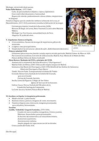 [Escriba aquí]
Mitología, retratoindividual,paisaje.
Pedro Pablo Rubens, (1577-1640).
Culto, de personalidad arrolladora, viajeroy diplomático.
Gran creatividad,dinamismoy luminosidad.
Riqueza de colorido, preferentemente colores cálidos, composiciones
en diagonal.
Temática religiosa: para la catedral de Amberes,la Erección de la cruz, el
Descendimiento, (1611-1612),anatomías rotundas,la Adoración de los magos.
Cartones para tapices: triunfode la Eucaristía,(1628).
Retratos:El Duque de Lerma, Elena Fourment,la serie sobre María de
Médicis.
Mitología: Las Tres Gracias,sensualidad,Juicio de Paris.
Alegorías: El jardín del amor.
V. Arquitectura barroca en España.
 Crisis económica. Escasez de encargos de importancia,pobreza de
materiales.
 La Iglesia como principal cliente.
 Simplicidad en las estructuras –planta decajón-,desbordamientodecorativo.
Primera mitad del XVII.
Urbanismo:plazas mayores,función variada,espacio cerrado,porticado. Madrid, Gómez de Mora en 1620.
Pervivencias escurialenses,Convento de la Encarnación, Madrid, Fray Albertode la Madre de Dios.
Palacio del Buen Retiro de Alonso Carbonell.
Pleno Barroco. Mediados del XVII y principios del XVIII.
Aumento de lo ornamental,derrochedecorativo,“Churrigueresco”:
Madrid: Pedro de Ribera,(1683-1742)usodel estípite, hospicio de Madrid.
Salamanca:José Benito de Churriguera,(1665-1725).Retablode San Esteban de Salamanca.
Albertode Churriguera,Plaza Mayor.
Toledo: NarcisoTomé, Transparentede la Catedral de Toledo
Granada:Alonso Cano, Fachada de la Catedral de Granada,
gran arcotriunfal.
Cartuja de Granada.Sacristía.
Sevilla: Leonardo Figueroa, Colegio de San Telmo.
Iglesia de San Luis de los franceses.
Galicia: Casas y Novoa, Fachada del Obradoirode la
Catedral de Santiagode Compostela.
La Corte: Juvara y Sachetti,Palacio Real de Madrid.
VI. Escultura en España. La imaginería policromada.
 Madera dorada y policromada.
 Realismo intenso, postizos,imágenes de vestir,movimiento.
 Temática religiosa como dominante, imágenes procesionales
para cofradías y hermandades.
Escuelas:
Castilla. Valladolid, Gregorio Fernández, (1576-1636).
Creador de nuevos modelos iconográficos, Cristos yacentes,
Dolorosas, Inmaculadas, pasos procesionales.
Evoluciona del manierismoa un naturalismointenso,
dramatismoy patetismo.
Anatomías muy realistas.
Amplio plegado de ropas,escaso uso de los dorados.
Cristoyacentedel Pardo, 1614.
Pedro Pablo Rubens.Las tres
gracias
 