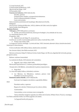[Escriba aquí]
La mujer barbuda,1631.
La Inmaculada de Monterrey, 1635.
Martiriode San Felipe, 1639.
El Patizambo,1642.
Francisco de Zurbarán, (1598-1664).Sevilla.
Sencillez, quietud.
Composiciones simples, yuxtaposición de elementos.
Fuerte tridimensionalidad.Volumen.
Luces contrastadas.
Series monásticas,Jerónimos de Guadalupe, Mercedarios de Sevilla,
Bodegones.
Para la Corte: Trabajos de Hércules, 1634,La defensa de Cádiz contra los ingleses.
Santa Casilda, Santa Margarita.
Realismo Barroco:
Velázquez, (1599-1660),pintor y cortesano.
 Sevilla: naturalismotenebrista,interés por el bodegón y las calidades de las cosas.
La vieja friendo huevos, 1618
El aguador, 1620.
 Madrid, Corte de Felipe IV, retratodel rey.
Cambios en su estilo. Luminosidad, paleta más suelta, triunfode Baco, 1629.
 Primer viajea Italia, 1629.
La fragua de Vulcano, mitología . La túnica de José, 1630. Anatomía,desnudo clásico, tensión emocional,
interés por el alma humana.
Cristocrucificado, 1630, belleza clásica, idealización,serenidad.
San Antonio Abad y San Pablo ermitaño,1633.
Retratos cortesanos:Felipe IV, Baltasar Carlos,Conde Duque de Olivares,dignidad del retratado,paisaje,
perspectiva aérea.
Bufones: realismo, humanidad.
La rendición de Breda, 1635,dominio de la atmósfera.
 Segunda viaje a Italia, (1648-1649).
Retratodel Papa Inocencio X, realismo,profundidad psicológica.
Paisajes de la villa Médicis, antecedentede la pintura impresionista.
 Etapa final.
La venus del espejo, belleza, intimidad y erotismo.
 Las Meninas, las Hilanderas, realismo, pintura total.
Ennoblecer el arte de la pintura.
Bartolomé esteban Murillo, (1618-1682)Sevilla.
Gusto por las imágenes más dulces y agradables.Belleza
ideal.
Pincelada suelta y vaporosa.
Riqueza de colorido. Preferencia por los colores cálidos.
Luminosidad.
Inmaculadas,varias versiones,nueva iconografía.
Temas infantiles:imágenes sagradas,Los Niños de la Concha, El Buen Pastor.Pícaros y mendigos,
Los Niños comiendo melón, Los Niños jugando a los dados.
La Sagrada Familia del pajarito.
 