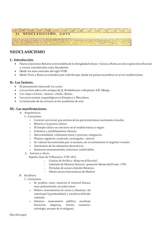 [Escriba aquí]
NEOCLASICISMO
I.- Introducción.
 Nuevo clasicismo.Retornoa los modelos de la Antigüedad clásica –Grecia y Roma,en clara oposición al barroco
y rococó, considerados como decadentes.
 Desde los años centrales del siglo XVIII.
 Desde París y Roma se extenderá por toda Europa, desde los países escandinavos al sur mediterráneo.
II.- Los factores.
 El pensamiento ilustrado. La razón.
 Los escritos sobre arte antiguo de J.J. Winkelmann o del pintor A.R. Mengs.
 Los viajes a Grecia –Atenas- e Italia –Roma-.
 Las excavaciones arqueológicas en Pompeya y Herculano.
 La formación de los artistas en las academias de arte.
III.- Las manifestaciones.
A. Arquitectura:
1.- Caracteres.
o Carácter universal, por encima de los particularismos nacionales o locales.
o Retorno a la pureza clásica.
o El templo clásico se convierte en el modelo básico a seguir.
o Columna y entablamentos clásicos.
o Horizontalidad, volúmenes netos y precisos, compactos.
o Plantas regulares: cuadrada, rectangular, central.
o Se valoran los materiales por sí mismos, sin revestimentos ni engaños visuales.
o Autonomía de los elementos decorativos.
o Exteriores monumentales, interiores confortables.
2.- Autores y obras.
España: Juan de Villanueva, 1739-1811.
- Casitas de Arriba y Abajo en el Escorial.
- Gabinete de Historia Natural –posterior Museo del Prado- 1785.
- Portadas de acceso al Jardín Botánico.
- ObservatorioAstronómicode Madrid
B. Escultura.
1.- Caracteres.
o Se prefiere como material el mármol blanco,
muy pulimentado, sin policromar.
o Relieve monumental, en arcos y columnas, sin
interés por la profundidad, y escultura debulto
redondo.
o Géneros: monumento público, escultura
funeraria, alegorías, retrato –ecuestre-,
mitología, escasez de lo religioso.
E L N E O C L A S I C I S M O . G O Y A
 