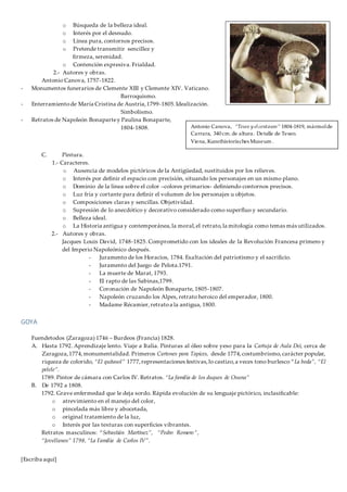 [Escriba aquí]
o Búsqueda de la belleza ideal.
o Interés por el desnudo.
o Línea pura, contornos precisos.
o Pretende transmitir sencillez y
firmeza, serenidad.
o Contención expresiva. Frialdad.
2.- Autores y obras.
Antonio Canova, 1757-1822.
- Monumentos funerarios de Clemente XIII y Clemente XIV. Vaticano.
Barroquismo.
- Enterramientode María Cristina de Austria,1799-1805.Idealización.
Simbolismo.
- Retratos de Napoleón Bonapartey Paulina Bonaparte,
1804-1808.
C. Pintura.
1.- Caracteres.
o Ausencia de modelos pictóricos de la Antigüedad, sustituidos por los relieves.
o Interés por definir el espacio con precisión, situando los personajes en un mismo plano.
o Dominio de la línea sobre el color –colores primarios- definiendo contornos precisos.
o Luz fría y cortante para definir el volumen de los personajes u objetos.
o Composiciones claras y sencillas. Objetividad.
o Supresión de lo anecdótico y decorativo considerado como superfluo y secundario.
o Belleza ideal.
o La Historia antigua y contemporánea,la moral,el retrato,la mitología como temas más utilizados.
2.- Autores y obras.
Jacques Louis David, 1748-1825. Comprometido con los ideales de la Revolución Francesa primero y
del Imperio Napoleónico después.
- Juramento de los Horacios, 1784. Exaltación del patriotismo y el sacrificio.
- Juramento del Juego de Pelota.1791.
- La muerte de Marat, 1793.
- El rapto de las Sabinas,1799.
- Coronación de Napoleón Bonaparte, 1805-1807.
- Napoleón cruzando los Alpes, retrato heroico del emperador, 1800.
- Madame Récamier,retratoa la antigua, 1800.
GOYA
Fuendetodos (Zaragoza) 1746 – Burdeos (Francia) 1828.
A. Hasta 1792. Aprendizaje lento. Viaje a Italia. Pinturas al óleo sobre yeso para la Cartuja de Aula Dei, cerca de
Zaragoza,1774,monumentalidad. Primeros Cartones para Tapices, desde 1774,costumbrismo,carácter popular,
riqueza de colorido, “El quitasol” 1777,representaciones festivas,lo castizo,a veces tono burlesco “La boda”, “El
pelele”.
1789. Pintor de cámara con Carlos IV. Retratos. “La familia de los duques de Osuna”
B. De 1792 a 1808.
1792. Grave enfermedad que le deja sordo. Rápida evolución de su lenguaje pictórico, inclasificable:
o atrevimiento en el manejo del color,
o pincelada más libre y abocetada,
o original tratamiento de la luz,
o Interés por las texturas con superficies vibrantes.
Retratos masculinos: “Sebastián Martínez”, “Pedro Romero”,
“Jovellanos” 1798, “La Familia de Carlos IV”.
Antonio Canova, “Teseo y elcentauro” 1804-1819, mármolde
Carrara, 340 cm. de altura. Detalle de Teseo.
Viena, Kunsthistorisches Museum .
 