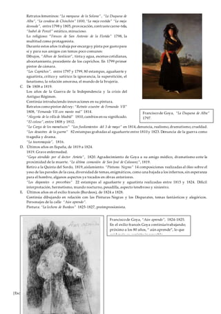 [Escriba aquí]
Retratos femeninos: “La marquesa de la Solana” , “La Duquesa de
Alba”, “La condesa de Chinchón” 1800,“La maja vestida” “La maja
desnuda”, entre1798 y 1805,provocación,contrastecarne-tela,
“Isabel de Porcel” estático, minucioso.
Lo religioso: “Frescos de San Antonio de la Florida” 1798, la
multitud como protagonista.
Durante estos años trabaja por encargoy pinta por gustopara
sí y para sus amigos con temas poco comunes:
Dibujos, “Albun de Sanlúcar”, tinta y agua, escenas cotidianas,
abocetamiento, precedente de los caprichos. En 1799 primer
pintor de cámara.
“Los Caprichos”, entre 1797 y 1799, 80 estampas, aguafuerte y
aguatinta, crítico y satírico: la ignorancia, la superstición, el
fanatismo, la relación amorosa, el mundo de la brujería.
C. De 1808 a 1819.
Los años de la Guerra de la Independencia y la crisis del
Antiguo Régimen.
Continúa introduciendo innovaciones en su pintura.
Retratos comopintor del rey: “Retrato ecuestre de Fernando VII”
1808, “Fernando VII con manto real” 1814.
“Alegoría de la villa de Madrid” 1810,cambios en su significado.
“El coloso”, entre 1808 y 1812.
“La Carga de los mamelucos” “Los fusilamientos del 3 de mayo” en 1814,denuncia, realismo,dramatismo,crueldad.
“Los desastres de la guerra” 82 estampas grabadas al aguafuerte entre 1810 y 1823. Denuncia de la guerra como
tragedia y drama.
“La tauromaquia”, 1816.
D. Últimos años en España, de 1819 a 1824.
1819. Grave enfermedad.
“Goya atendido por el doctor Arrieta”, 1820. Agradecimiento de Goya a su amigo médico, dramatismo ante la
proximidad de la muerte. “La última comunión de San José de Calasanz”, 1819.
Retiro a la Quinta del Sordo, 1819,aislamiento. “Pinturas Negras” 14 composiciones realizadas al óleo sobre el
yeso de las paredes de la casa,diversidad de temas,enigmáticos, como una bajada a los infiernos,sin esperanza
para el hombre, algunos aspectos ya tocados en obras anteriores.
“Los disparates o proverbios” 22 estampas al aguafuerte y aguatinta realizadas entre 1815 y 1824. Difícil
interpretación, hermetismo, mundo nocturno, pesadilla, aspecto tenebroso y siniestro.
E. Últimos años en el exilio francés (Burdeos), de 1824 a 1828.
Continúa dibujando en relación con las Pinturas Negras y los Disparates, temas fantásticos y alegóricos.
Personajes de la calle “Aún aprendo”.
Pintura: “La lechera de Burdeos” 1825-1827, preimpresionista.
Franciscode Goya, “La Duquesa de Alba”
1797.
Franciscode Goya, “Aún aprendo”, 1824-1825.
En el exilio francés Goya continúa trabajando;
próximo a los 80 años, “ aún aprende”, lo que
evidencia su espíritu incansable.
 