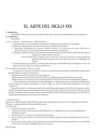 [Escriba aquí]
EL ARTE DEL SIGLO XIX
I.- Introducción.-
Desarrollo de la Revolución industrial. Movimiento obrero. Restauración del absolutismo. Nacionalismos.
II.- Arquitectura.
Diversidad.
A. Los “revivals”. Historicismos. Medievalismos.
1.- Neorrománico. Universidad literaria de Barcelona. Colegiata de Santa María de Covadonga.
2.- Neoárabe. Inspirado de la Alhambra de Granada y la Mezquita de Córdoba.
3.- Neomudéjar. Materiales poco costosos –ladrillo, cerámica- con estructuras de hierro. Gusto por lo
decorativo. Plazas de toros, estaciones de ferrocarril, escuelas u hospitales.
4.- Neogótico. Inglaterra:Pugin y Charles Barry con el Parlamentode Londres. Estilo auténticamentereligioso,
cargado de virtudes sociales y morales.
Francia: Viollet-le-Duc. El gótico como el estilo más racional. Uso del hierro. Restauraciones de
edificios medievales franceses como Notre Dame de París o La Magdalena de
Vezélay.
5.- Construcciones de aire exótico y oriental. John Nash autor del Pabellón Real de Brighton en 1815, con
elemento chinos, islámicos e hindúes, uso del hierro.
B. Los nuevos materiales: hierro y cristal
Se producen en grandes cantidades y a bajo costo, fácilmente transportables, recuperables, pueden cubrir
grandes espacios sin apoyos intermedios.
Arquitectura racional. Arquitectura de los ingenieros.
Puentes, estaciones de ferrocarril, mercados, fábricas, pabellones para las exposiciones universales.
Joseph Pastón, para la Exposición Universal de Londres de 1851, el Palacio de Cristal. Diafanidad, ligereza.
Para la Exposición Universal de París de 1889, Dutert y Conttancin levantan la Galería de las Máquinas,
enorme espacio sin apoyos intermedios, y Gustavo Eiffel su Torre de 300 metros. Exaltación de la nueva
arquitectura.
Nueva Cork. John A. y Washington Roeblin levantanel PuentedeBrooklin, entre1867 y 1883,ligereza y solidez.
Escuela de Chicago. Después del incendiode 1871 reconstrucción dela ciudad.Factores:altocostodel suelo urbano,
estructuras dehierro,desarrollodel ascensor.Aparición del rascacielos.William Le Baron Jenney y Louis Sullivan,
auditórium de Chicago, decoración gusto Art Nouveau.
c. Impresionismo.-
El precursor:Edouard Manet (1822-1883),pincelada suelta, abocetamiento,provocación,“El almuerzo en la hierba”,
“Olimpia”, ambas de 1863 en el Salón de los Rechazados.
Caracteristicas:
a. Pasión por la pintura al airelibre.
b. Temática innovadora,todo lo que está delante del pintor y el caballete,no existen temas insignificantes.
Contemporaneidad.
c. Interés por la luz y sus efectos cambiantes sobrelos objetos.
d. Nuevo colorido, gama luminosa, tonos fríos para las sombras,toques de colores complementarios.No se usa
el negro.
e. Nueva técnica,suelta y ligera con pinceladas vigorosas y cortas,con abundantepasta pictórica a veces y diluida
en otras hasta conseguir cualidades próximas al acuarela.
 
