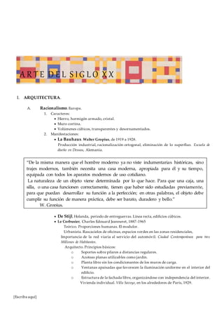[Escriba aquí]
I. ARQUITECTURA.
A. Racionalismo. Europa.
1. Caracteres:
 Hierro, hormigón armado, cristal.
 Muro cortina.
 Volúmenes cúbicos, transparentes y desornamentados.
2. Manifestaciones:
 La Bauhaus. Walter Gropius, de 1919 a 1928.
Producción industrial, racionalización ortogonal, eliminación de lo superfluo. Escuela de
diseño en Dessau, Alemania.
 De Stijl, Holanda, periodo de entreguerras. Línea recta, edificios cúbicos.
 Le Corbusier, Charles Edouard Jeanneret, 1887-1965
Teórico. Proporciones humanas. El modulor.
Urbanista. Rascacielos de oficinas, espacios verdes en las zonas residenciales,
Importancia de la red viaria al servicio del automóvil. Ciudad Contemporánea para tres
Millones de Habitantes.
Arquitecto. Principios básicos:
o Soportes sobre pilares a distancias regulares.
o Azoteas planas utilizables como jardín.
o Planta libre sin los condicionantes de los muros de carga.
o Ventanas apaisadas que favorecen la iluminación uniforme en el interior del
edificio.
o Estructura de la fachada libre, organizándose con independencia del interior.
Vivienda individual. Villa Savoye, en los alrededores de París, 1929.
“De la misma manera que el hombre moderno ya no viste indumentarias históricas, sino
trajes modernos, también necesita una casa moderna, apropiada para él y su tiempo,
equipada con todos los aparatos modernos de uso cotidiano.
La naturaleza de un objeto viene determinada por lo que hace. Para que una caja, una
silla, o una casa funcionen correctamente, tienen que haber sido estudiadas previamente,
para que puedan desarrollar su función a la perfección; en otras palabras, el objeto debe
cumplir su función de manera práctica, debe ser barato, duradero y bello.”
W. Gropius.
A R T E D E L S I G L O X X
 