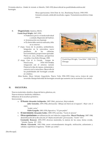 [Escriba aquí]
Vivienda colectiva. Unidad de vivienda en Marsella, 1945-1952,desarrollode las posibilidades estéticas del
hormigón.
Otras aportaciones. Notre Dame du Aut., Ronchamp, Francia. 1950-1955.
Cemento armado, salidodel encofrado, rugoso. Tratamientoescultórico.Línea
curva.
B. Organicismo. América. EE.UU.
Frank Lloyd Wright, 1867-1959.
 Preferencia por la vivienda individual
y aislada.Dispersión del habitat.
 Armonización con el paisaje
 El clientedebe sentirserealizadoy feliz
en su interior.
1ª etapa. Casas de la pradera, unifamiliares.
Integradas en la naturaleza, suave
pendiente de las cubiertas,
horizontalidad y proporciones apaisadas.
Planta en cruz, chimenea, perspectivas
variables. Casa Robie, Chicago, 1909.
2ª etapa. Casa de la Cascada, bosque de
Pensi1vania, 1934-1937.Perfecta
integración con el entorno natural.
Potencia la idea de reposo, aislamiento y
contacto con la naturaleza. Desarrollo de
las posibilidades del hormigón armado
en voladizo.
Años finales. Museo Solomón Guggenheim, Nueva York, 1956-1959. Línea curva, tronco de cono
invertido. Rampa helicoidal de hormigón armado que aumenta con la ascensión. Luz cenital.
II. ESCULTURA.
Nuevos materiales: alambre, chapa de hierro, plásticos, etc.
Nuevas técnicas: fundición, soldadura.
Influencia de la escultura primitiva.
Innovaciones:
a. El hueco: Alexander Archipenko, 1887-1964, precursor, Mujerandando,
Julio González, 1876-1942, abstracción, “dibuja con hierro en el espacio”, Mujer ante el
espejo.
“hombre cactus”
Pablo Gargallo, 1881-1934, figurativo, “El gran profeta”.
b. El movimiento: Alexander Calder, 1898-1976, móviles, “Fuente de mercurio”
c. Otras aportaciones con influencias de casi todas las vanguardias: Marcel Duchamp, 1887-1968,
desmitificación de la obra de arte, el “objeto encontrado”, provocación, “Fuente” 1917.
Constantin Brancusi, 1876-1957, diversos materiales, la esencia de las cosas, forma ovoide,
“Señorita Pogany III”, 1933.
Alberto Giacometti, 1901-1966, canon extremadamente alargado, estilización, aislamiento y
soledad, superficies irregulares, “Hombre que camina”.
Frank Lloyd Wright, “Casa Robie” 1908-1910,
Chicago.
 