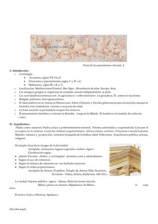 [Escriba aquí]
I.- Introducción.-
o Cronología:
 Arcaismo, siglos VII-VI a.C.
 Clasicismoy posclasicismo,siglos V y IV a.C.
 Helenismo, siglos III y II a. C.
o Localización: MediterráneoOriental. Mar Egeo. Abundancia de islas. Europa-Asia.
o Los antiguos griegos se organizan en ciudades-estadoindependientes, la polis.
o Las actividades económicas son : la agricultura –valles interiores-.La ganadería. El comercio marítimo.
o Religión politeista.Antropomorfismo.
o El ideal político es en Atenas la Democracia, Solón, Clístenes y Pericles gobernaron para alcanzarla,aunquese
limitaba a los ciudadanos, varones y mayores de edad.
o La base social de la pirámidela ocupan los esclavos.
o El pensamiento científico y racional,la filosofía, surge en la Hélade. El hombrees la medida de todas las
cosas.
II.- Arquitectura.-
Piedra como material. Piedra caliza y preferentemente mármol. Sistema adintelado o arquitrabado. Con ocen el
arco pero no lo utilizan. Crean los órdenes arquitectónicos –dórico, jónico, corintio-. Proyectan a escala humana.
Módulo, número y proporción, armonía,búsqueda de la belleza ideal. Policromía. Arquitectura pública,urbana,
religiosa.
El templo: Guarda la imagen de la divinidad.
Acrópolis, santuarios, lugares sagrados, ciudad –ágora-.
Clasificación según:
 planta: Circular –tholos- y rectangular –pronaos, naos y opistodomos-.
 Según el uso de columnas.
 Según el número de columnas en sus fachadas menores.
 Según el orden arquitectónico.
Acrópolis de Atenas: Propíleos. Templo de Atenea Niké, Erecteión,
Partenón – Fidias, Ictinos, Kalikrates, 448-432 a.C.
La ciudad: Espacio público: -ágora-. Atenas. Relación forma función.
Mileto: planta en damero. Hipódamos de Mileto. El orden
jónico
El teatro: Culto a Dionisos. Epidauro.
EL ARTE DE LA GRECIA ANTIGUA
Friso de las panateneas vistopor J.
Carrey en 1674
 