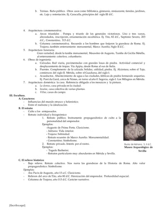 [Escriba aquí]
b. Termas. Baño público. Otros usos como biblioteca, gimnasio, restaurante, tiendas, jardines,
etc. Lujo y ostentación. Ej. Caracalla, principios del siglo III d.C.
4. Arquitectura conmemorativa:
a. Arcos triunfales . Pompa y triunfo de los generales victoriosos. Uno o tres vanos,
abovedados, inscripción, ornamentación escultórica. Ej. Tito, 82 d.C., Septimio Severo, 203
d.C., Constantino, 315 d.C.
b. Columna conmemorativa. Recuerdo a los hombres que forjaron la grandeza de Roma. Ej.
Trajano, también enterramiento monumental, Marco Aurelio, Siglo II d.C.
5. Arquitectura funeraria:
Gran variedad, desde la tumba monumental, Mausoleo de Augusto, Tumba de Cecilia Metella,
al enterramiento colectivo, columbario.
6. Obras de ingeniería:
a. Calzadas. Red viaria, pavimentadas con grandes losas de piedra. Actividad comercial y
desplazamiento de tropas. Vía Appia, desde Roma al sur de Italia.
b. Puentes. Complemento de la calzada. Solidez, utilidad, piedra. Ej. Alcántara, sobre el Tajo,
comienzos del siglo II. Mérida, sobre el Guadiana, del siglo I.
c. Acueductos. Abastecimiento de agua a las ciudades, fábricas de piedra formando arquerías.
Ej. Pont du Gard, cerca de Nimes, en torno al año 0. Segovia, siglo I. Los Milagros en Mérida.
7. Arquitectura doméstica: la casa. Referencia obligada a los mosaicos y la pintura.
a. La domus, casa privada en la ciudad.
b. Insulae, casa colectiva de varias plantas.
c. Villae, casas de campo.
III. Escultura.
A. Caracteres:
- Influencias del mundo etrusco y helenístico.
- Entre el realismo y la idealización.
B. El retrato:
- Culto a los antepasados.
- Retrato individual y fisiognómico
1. Retrato público. Instrumento propagandístico de culto a la
personalidad del emperador.
Ejemplos:
-Augusto de Prima Porta. Clasicismo.
- Adriano. Vida interior.
- Trajano. Sobriedad.
- Retrato ecuestre de Marco Aurelio. Monumentalidad.
- Constantino. Simbolismo.
2. Retrato privado. Interés por el rostro.
Ejemplos:
- Togado Barberini.
- Retratos particulares muy abundantes en Mérida y Sevilla.
C. El relieve histórico:
- Bajo relieve. Retrato colectivo. Nos narra las grandezas de la Historia de Roma. Alto valor
propagandístico. Simbolismo.
Ejemplos:
- Ara Pacis de Augusto, año 13 a.C. Clasicismo.
- Relieves del arco de Tito, año 80 d.C. Heroización del emperador. Profundidad espacial.
- Columna de Trajano, año 113 d.C. Carácter narrativo.
Busto de Adriano. S. II d.C.
Museo Arqueológico de
Sevilla
 