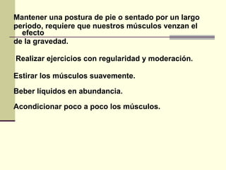 Mantener una postura de pie o sentado por un largo
periodo, requiere que nuestros músculos venzan el
efecto
de la gravedad.
Realizar ejercicios con regularidad y moderación.
Estirar los músculos suavemente.
Beber líquidos en abundancia.
Acondicionar poco a poco los músculos.
 