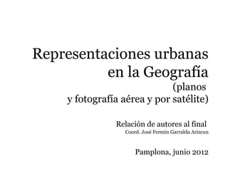 Representaciones urbanas
          en la Geografía
                             (planos
    y fotografía aérea y por satélite)

               Relación de autores al final
                 Coord. José Fermín Garralda Arizcun



                     Pamplona, junio 2012
 
