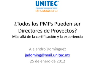 ¿Todos los PMPs Pueden ser
   Directores de Proyectos?
Más allá de la certificación y la experiencia


          Alejandro Domínguez
        jadoming@mail.unitec.mx
           25 de enero de 2012
 