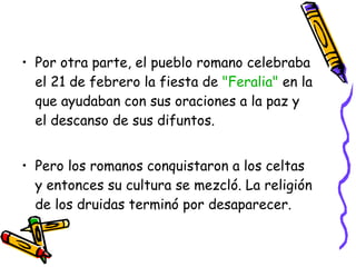 Por otra parte, el pueblo romano celebraba el 21 de febrero la fiesta de  "Feralia"  en la que ayudaban con sus oraciones a la paz y el descanso de sus difuntos.  Pero los romanos conquistaron a los celtas y entonces su cultura se mezcló. La religión de los druidas terminó por desaparecer.  
