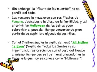 Sin embargo, la "fiesta de los muertos" no se perdió del todo.  Los romanos la mezclaron con sus Fiestas de  Pomona , dedicadas a la diosa de la fertilidad, y así el primitivo  Halloween  de los celtas pudo sobrevivir al paso del tiempo conservando gran parte de su espíritu y algunos de sus ritos. Con el Cristianismo esta vigilia se llamó “ All Hallow´s Even ” (Vigilia de Todos los Santos) y su importancia fue creciendo con el paso del tiempo al mismo tiempo que se fue transformando hasta llegar a lo que hoy se conoce como “Halloween”.  