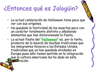 ¿Entonces qué es Jalogüin? La actual celebración de Halloween tiene poco que ver con sus orígenes.  Ha quedado la festividad de los muertos pero con un carácter totalmente distinto y añadiendo elementos que han distorsionado la fiesta.  La actual fiesta del " Halloween " es, por lo tanto, producto de la mezcla de muchas tradiciones que los inmigrantes llevaron a los Estados Unidos, tradiciones que ya han quedado olvidadas en Europa pues sólo tienen sentido en la integración que la cultura americana les ha dado en esta celebración.  