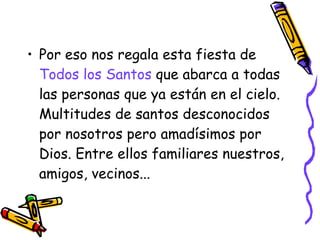 Por eso nos regala esta fiesta de  Todos los Santos  que abarca a todas las personas que ya están en el cielo. Multitudes de santos desconocidos por nosotros pero amadísimos por Dios. Entre ellos familiares nuestros, amigos, vecinos...    