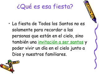 ¿Qué es esa fiesta? La fiesta de Todos los Santos no es solamente para recordar a las personas que están en el cielo, sino también una  invitación a ser santos  y poder vivir un día en el cielo junto a Dios y nuestros familiares.  