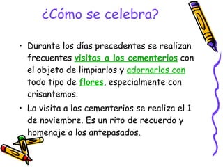 ¿Cómo se celebra? Durante los días precedentes se realizan frecuentes  visitas a los cementerios  con el objeto de limpiarlos y  adornarlos con  todo tipo de  flores , especialmente con crisantemos. La visita a los cementerios se realiza el 1 de noviembre. Es un rito de recuerdo y homenaje a los antepasados.  